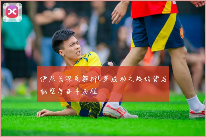 伊尼戈深度解析C罗成功之路的背后秘密与奋斗历程