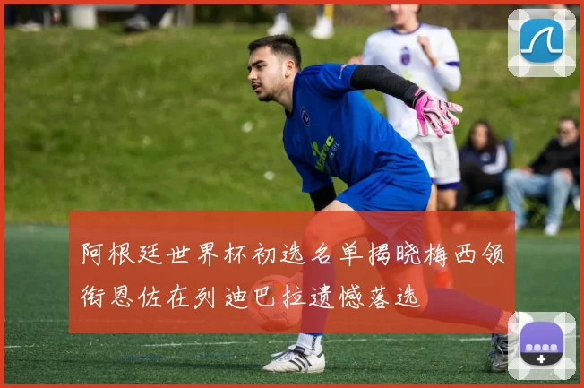 阿根廷世界杯初选名单揭晓梅西领衔恩佐在列迪巴拉遗憾落选