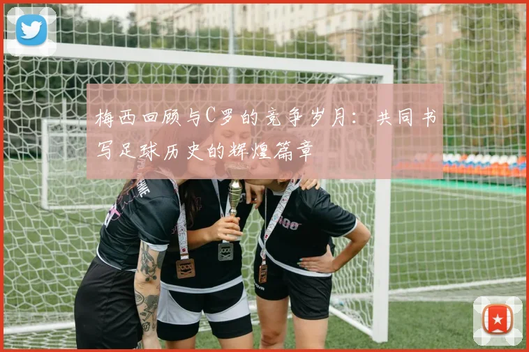 梅西回顾与C罗的竞争岁月：共同书写足球历史的辉煌篇章