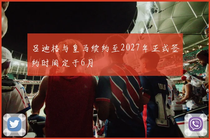 吕迪格与皇马续约至2027年正式签约时间定于6月