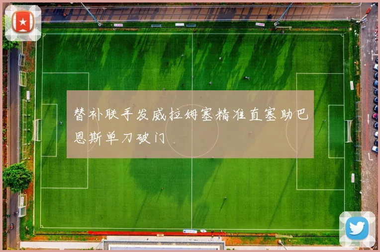替补联手发威拉姆塞精准直塞助巴恩斯单刀破门