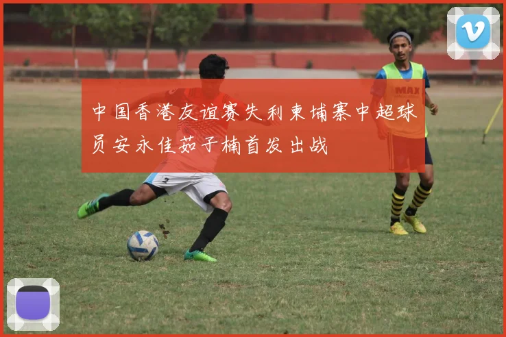 中国香港友谊赛失利柬埔寨中超球员安永佳茹子楠首发出战