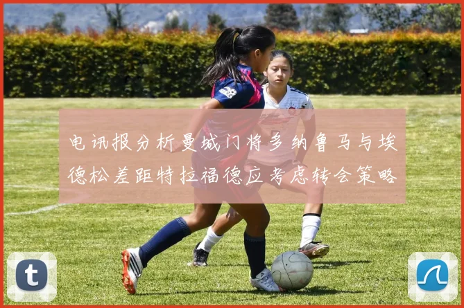 电讯报分析曼城门将多纳鲁马与埃德松差距特拉福德应考虑转会策略