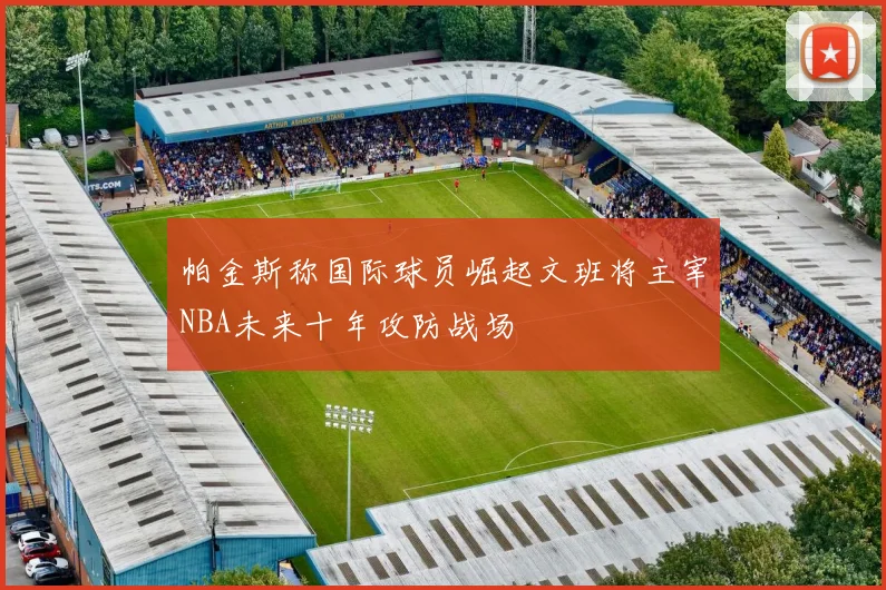 帕金斯称国际球员崛起文班将主宰NBA未来十年攻防战场