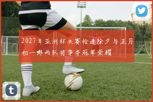 2027年亚洲杯决赛恰逢除夕与正月初一哪两队将争夺冠军荣耀
