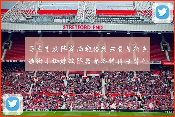 马竞首发阵容揭晓格列兹曼与科克领衔小蜘蛛缺阵瑟尔洛特待命替补
