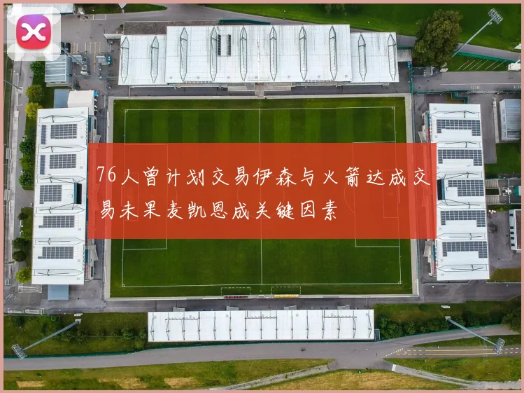76人曾计划交易伊森与火箭达成交易未果麦凯恩成关键因素